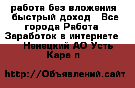 работа без вложения, быстрый доход - Все города Работа » Заработок в интернете   . Ненецкий АО,Усть-Кара п.